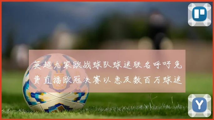 英超九家欧战球队球迷联名呼吁免费直播欧冠决赛以惠及数百万球迷