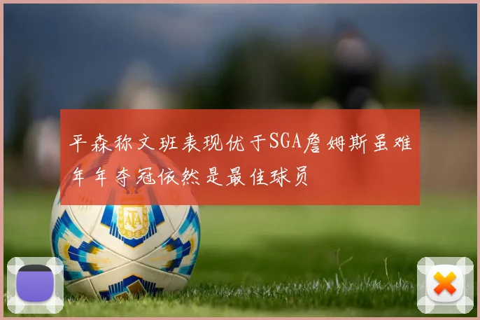 平森称文班表现优于SGA詹姆斯虽难年年夺冠依然是最佳球员