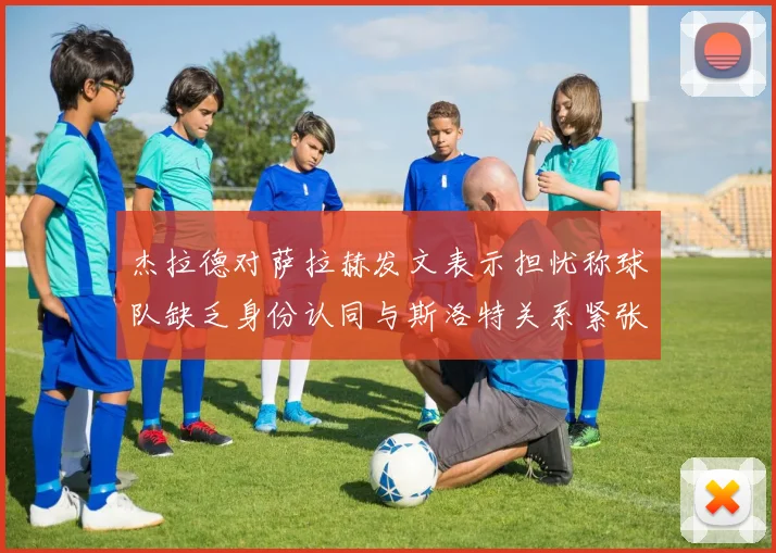杰拉德对萨拉赫发文表示担忧称球队缺乏身份认同与斯洛特关系紧张