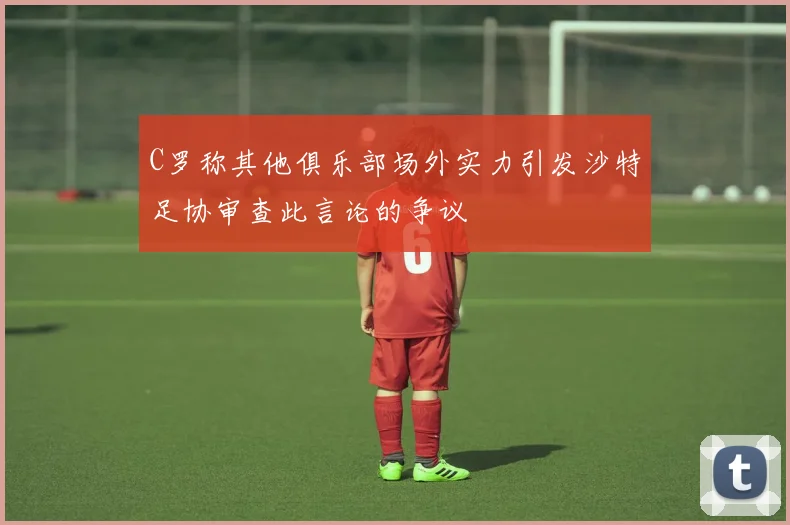 C罗称其他俱乐部场外实力引发沙特足协审查此言论的争议