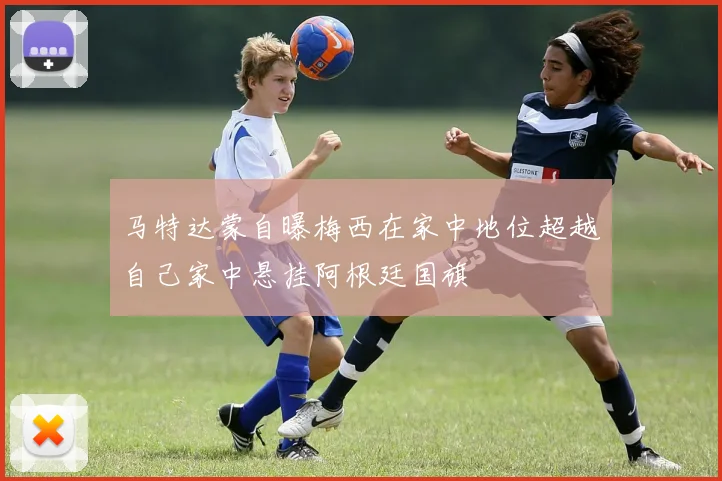 马特达蒙自曝梅西在家中地位超越自己家中悬挂阿根廷国旗