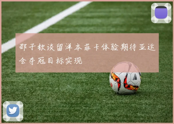 邵子钦谈留洋本菲卡体验期待亚运会夺冠目标实现