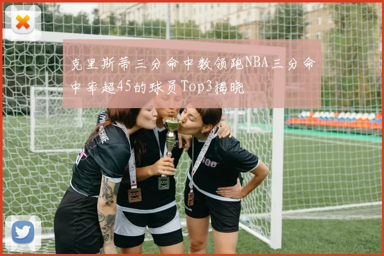 克里斯蒂三分命中数领跑NBA三分命中率超45的球员Top3揭晓