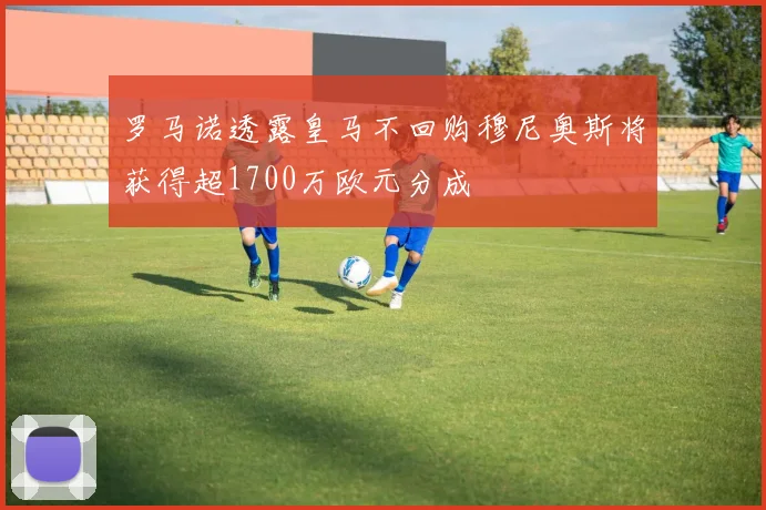 罗马诺透露皇马不回购穆尼奥斯将获得超1700万欧元分成