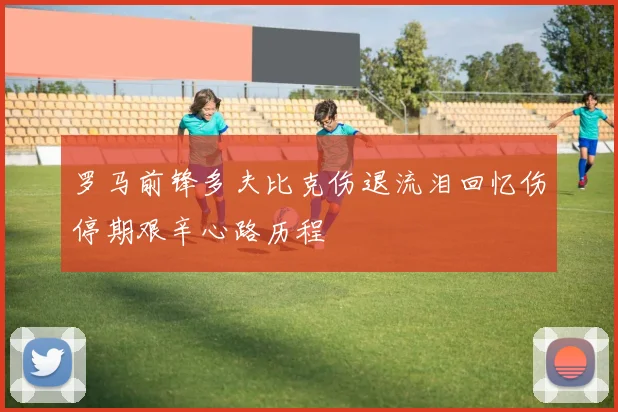 罗马前锋多夫比克伤退流泪回忆伤停期艰辛心路历程