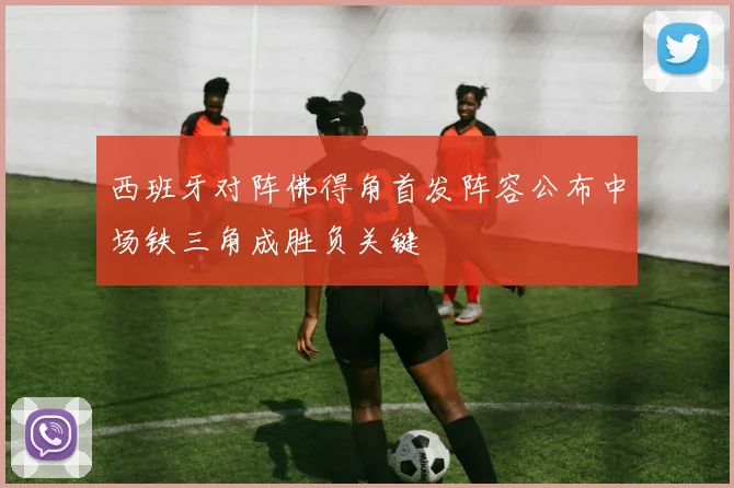西班牙对阵佛得角首发阵容公布中场铁三角成胜负关键