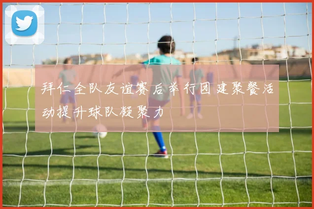 拜仁全队友谊赛后举行团建聚餐活动提升球队凝聚力