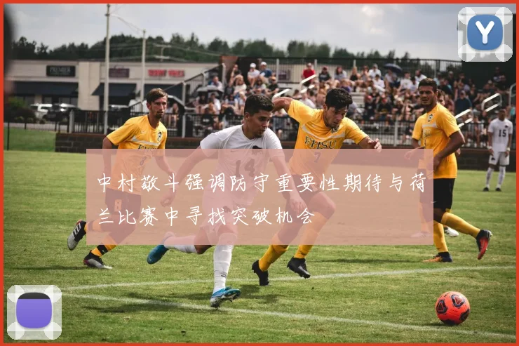 中村敬斗强调防守重要性期待与荷兰比赛中寻找突破机会